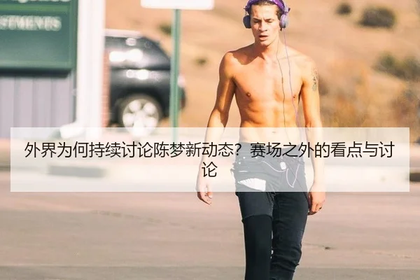 外界为何持续讨论陈梦新动态？赛场之外的看点与讨论